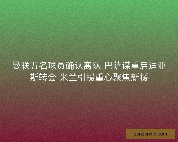 曼联五名球员确认离队 巴萨谋重启迪亚斯转会 米兰引援重心聚焦新援