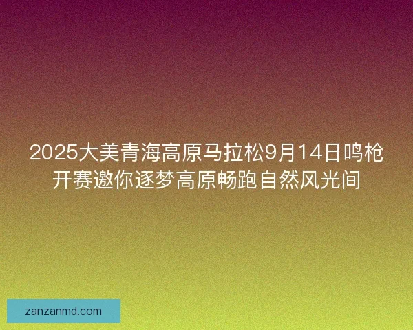 2025大美青海高原马拉松9月14日鸣枪开赛邀你逐梦高原畅跑自然风光间
