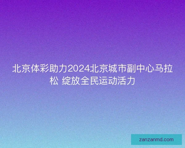 北京体彩助力2024北京城市副中心马拉松 绽放全民运动活力