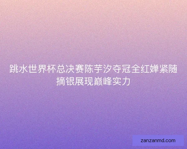 跳水世界杯总决赛陈芋汐夺冠全红婵紧随摘银展现巅峰实力
