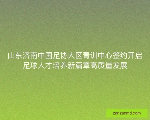 山东济南中国足协大区青训中心签约开启足球人才培养新篇章高质量发展